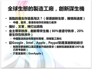 全球生態的製造工廠，創新謀生機
• 面臨的是生存還是淘汰？（保護創新生態，饑情與速度）
 • 中國，臺灣，香港各地存在勞動力差异
• 撞衫，文革，棒打出頭鳥
• 金主帶來秩序，創新帶來生機（80%會遵守秩序，20%
  會生存在秩序外）
  – 中國製造與自有智慧財產權，微複製工廠化
• 從Google，Intel，Apple，Paypal到產業創新的啟示
  – 制度需要創新以滿足產業升級的需求（創新院讓創業者100%自
    己思考創新）
  – IT產業案例（GooApple）
 