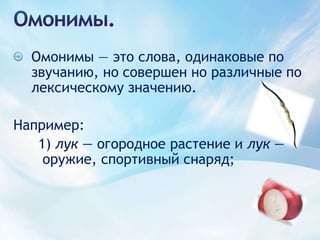 Омонимы.Омонимы — это слова, одинаковые по звучанию, но совершен но различные по лексическому значению.Например:1) лук — огородное растение и лук — оружие, спортивный снаряд;