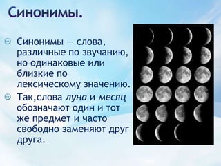 Синонимы.Синонимы — слова, различные по звучанию, но одинаковые или близкие по лексическому значению. Так,слова луна и месяц обозначают один и тот же предмет и часто свободно заменяют друг друга.