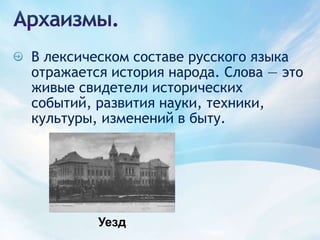 Архаизмы.В лексическом составе русского языка отражается история народа. Слова — это живые свидетели исторических событий, развития науки, техники, культуры, изменений в быту.Уезд