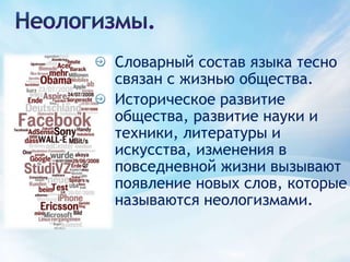 Неологизмы.Словарный состав языка тесно связан с жизнью общества.Историческое развитие общества, развитие науки и техники, литературы и искусства, изменения в повседневной жизни вызывают появление новых слов, которые называются неологизмами.