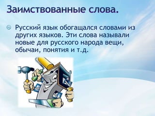 Заимствованные слова.Русский язык обогащался словами из других языков. Эти слова называли новые для русского народа вещи, обычаи, понятия и т.д.