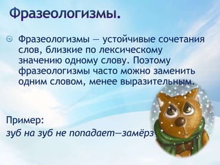 Фразеологизмы.Фразеологизмы — устойчивые сочетания слов, близкие по лексическому значению одному слову. Поэтому фразеологизмы часто можно заменить одним словом, менее выразительным.Пример: зуб на зуб не попадает—замёрз 