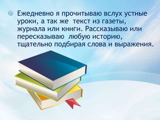 Ежедневно я прочитываю вслух устные уроки, а так же  текст из газеты, журнала или книги. Рассказываю или пересказываю  любую историю, тщательно подбирая слова и выражения.
