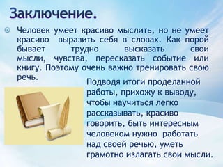 Заключение.Человек умеет красиво мыслить, но не умеет красиво  выразить себя в словах. Как порой бывает трудно высказать свои мысли, чувства, пересказать событие или книгу. Поэтому очень важно тренировать свою речь.Подводя итоги проделанной работы, прихожу к выводу, чтобы научиться легко рассказывать, красиво говорить, быть интересным человеком нужно  работать над своей речью, уметь грамотно излагать свои мысли. 