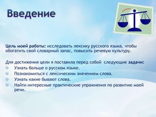 ВведениеЦель моей работы: исследовать лексику русского языка, чтобы обогатить свой словарный запас, повысить речевую культуру.Для достижения цели я поставила перед собой  следующие задачи: Узнать больше о русском языке.Познакомиться с лексическим значением слова.Узнать какие бывают слова.Найти интересные практические упражнения по развитию моей речи.