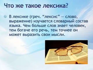 Что же такое лексика?В лексике (греч. “лексис” — слово, выражение) изучается словарный состав языка. Чем больше слов знает человек, тем богаче его речь, тем точнее он может выразить свои мысли.