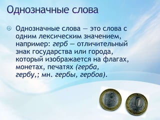 Однозначные словаОднозначные слова — это слова с одним лексическим значением, например: герб — отличительный знак государства или города, который изображается на флагах, монетах, печатях (герба, гербу,; мн. гербы, гербов). 