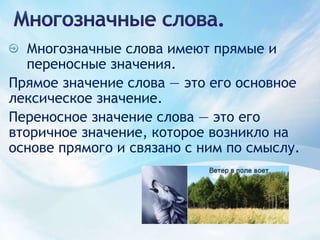 Многозначные слова.Многозначные слова имеют прямые и переносные значения.Прямое значение слова — это его основное лексическое значение. Переносное значение слова — это его вторичное значение, которое возникло на основе прямого и связано с ним по смыслу.
