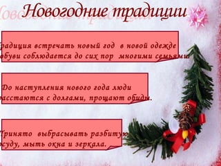Традиция встречать новый год  в новой одежде  и обуви соблюдается до сих пор  многими семьями.  До наступления нового года люди  расстаются с долгами, прощают обиды. Принято  выбрасывать разбитую  посуду, мыть окна и зеркала.   Новогодние традиции  