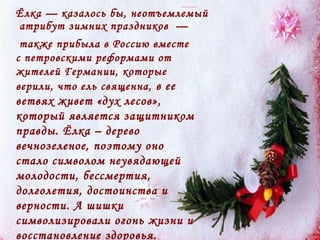 Ёлка — казалось бы, неотъемлемый  атрибут зимних праздников  —  также прибыла в Россию вместе с петровскими реформами от жителей Германии, которые верили, что ель священна,  в ее ветвях живет «дух лесов», который является защитником правды. Ёлка – дерево вечнозеленое, поэтому оно стало символом неувядающей молодости, бессмертия, долголетия, достоинства и верности. А шишки символизировали огонь жизни и восстановление здоровья.  