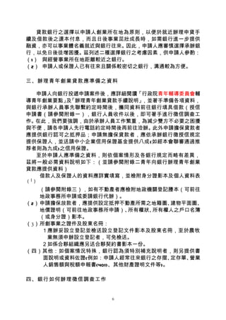 貸款銀行之選擇以申請人創業所在地為原則，以便於就近辦理申貸手
續及借款後之還本付息，而且日後事業茁壯成長時，如需銀行進一步提供
融資，亦可以事業體名義就近與銀行往來。 因此，申請人應審慎選擇承辦銀
行，以免日後徒增困擾。茲列述二種選擇銀行之考慮因素，供申請人參酌：
（1） 與經營事業所在地距離較近之銀行。
（2） 申請人或保證人已有往來且關係較密切之銀行，溝通較為方便。

三、辦理青年創業貸款應準備之資料

  申請人向銀行投遞申請案件後，應詳細閱讀「行政院青年輔導委員會輔
導青年創業要點」 「辦理青年創業貸款手續說明」
        及              ，並著手準備各項資料，
與銀行承辦人員事先聯繫約定時間後，攜同資料前往銀行填具借款（授信
申請書（請參閱附錄一），銀行人員收件以後，即可著手進行徵信調查工
作。在此，我們要強調，由於承辦人員工作繁重，為減少雙方不必要之困擾
與不便，請各申請人先行電話約定時間後再前往洽辦。 此外申請擔保貸款者
應提供銀行認可之抵押品；申請無擔保貸款者，應依承辦銀行徵授信規定
提供保證人，並送請中小企業信用保證基金提供八成(如經本會聯審通過推
荐者則為九成)之信用保證。
  至於申請人應準備之資料，則依個案情形及各銀行規定而略有差異，
茲將一般必需資料說明如下：（並請參閱附錄二青年向銀行辦理青年創業
貸款應提供資料）
   借款人及保證人的資料應詳實填寫，並檢附身分證影本及個人資料表
（1）

   （請參閱附錄三），如有不動產者應檢附地政機關登記謄本（可前往
   地政事務所申請或委請銀行代辦）。
（2）申請擔保放款者，應提供設定抵押不動產所需之地籍圖、    建物平面圖、
   地價證明（可前往地政事務所申請）、   所有權狀、所有權人之戶口名簿
   （或身分證）影本。
（3）所創事業之證件及股東名冊：
   １應辦妥設立登記並檢送設立登記文件影本及股東名冊，至於農牧
     業無須申辦設立登記者，可免檢送。
   ２如係合夥組織應另送合夥契約書影本一份。
（四）其他：如個案情況特殊，銀行認為須特別補充說明者，則另提供書
    面說明或資料佐證(例如：申請人經常往來銀行之存摺、   定存單、營業
    人銷售額與稅額申報書(401)、其他財產證明文件等)。

四、銀行如何辦理徵信調查工作


                  6
 