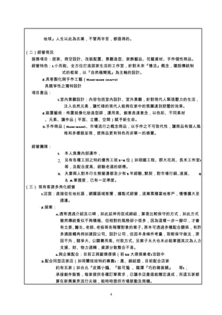 地球』人生以此為志業，不管再辛苦，都值得的。


（二）經營現況
 服務項目：居家、商空設計、改裝配置、景觀造型、家飾藝品、花藝資材、手作個性商品。
 經營特色：1.小而能、全方位打造居家生活的工作室，針對未來『慢活』概念，擺脫傳統制
                 式的框架，以『自然極簡風』為主軸的設計。
    2.具客製化與手作工藝（Hand-made crafts)
     具競爭性之獨特設計
 項目產品：
            1.室內景觀設計：內容包括室內設計、室外景觀，針對現代人緊張壓力的生活，
                 注入自然元素，讓忙碌的現代人能夠在家中的氛圍達到舒壓的效果。
    2.裝置藝術：佈置就像化妝造型師，運用美、創意表達意念，以色彩、不同素材
     、元素、讓作品（平面、立體、空間）賦予新生命。
    3.手作商品（Hand-made)、市場流行之概念商品，以手作之不可取代性，讓商品有個人風
                 格和多樣貌呈現，使商品更有特色而非單一的感覺。


 經營團隊：
            1.   本人負責內部運作，
            2. 另有各種工別之特約優秀工班 5~6 位（如翊國工程、群大花苑、長禾工作室)
                 等，及配合度高、經驗老道的師傅。
            3. 夫妻兩人對本行生態營運都至少有 5 年經驗、默契，對市場行銷、進貨、   Q
                 ＆ A 掌握度，已有一定準度。
（三） 現有客源多角化經營
    1.店面：直接從在地社區，網羅區域客層，據點式經營，逐漸累積當地客戶，慢慢擴大至
             週邊。
    2.接案：
          a.通常透過介紹及口碑，如此延伸而促成締結，算是比較保守的方式，如此方式
             雖然傳統看似不夠積極、但相對的風險卻小很多，因為這樣一步一腳印，才會
             有立委、醫生、老師、老板等各階層對象的案子、原本可透過多種配合關係，有許
             多通路觸角例如建設公司、設計公司，但因本身條件考量，取較保守做法，原
             因不外，競爭大、公關費用高、付款方式、另案子太大也未必能掌握其次為人力
             支援、財、物力週轉，資源分散整合不易。
          b.與企業配合：目前正與歐德傢俱（前 50 大傢俱業者)洽談中
    3.配合同型店家店（如荷蘭娃娃特約專賣)：產、銷結盟，目前配合店家
          約有五家（如台北『皮媽小舖、『裝可愛
                       』    』、龍潭『巧的雜貨舖』      等)，
          承接創作販售，每家提供各種訂單需求，已讓本店產值能穩定達成，而這五家都
          算在新興業界流行尖端，能時時提供市場脈動及商機。


                              4
 
