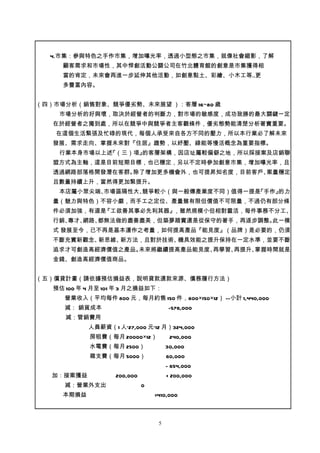 4.市集：參與特色之手作市集，增加曝光率，透過小型態之市集，就像社會縮影，了解
     顧客需求和市場性，其中悍創活動公關公司在竹北體育館的創意是市集獲得相
     當的肯定，未來會再進一步延伸其他活動，如創意黏土、彩繪、小木工等..更
     多豐富內容。


（四）市場分析（銷售對象、競爭優劣勢、未來展望 ）：客層 16~80 歲
    市場分析的好與壞，取決於經營者的判斷力，對市場的敏感度，成功致勝的最大關鍵一定
   在於經營者之獨到處，所以在競爭中與競爭者主客觀條件，優劣態勢能清楚分析著實重要。
   在這個生活緊張及忙碌的現代，每個人承受來自各方不同的壓力，所以本行業必了解未來
   發展、需求走向、掌握未來對『住居』趨勢，以紓壓、綠能等慢活概念為重要指標。
    行業本身市場以上述『（三）項』的客層架構，因店址屬較偏僻之地，所以採接案及店銷聯
   盟方式為主軸，這是目前短期目標，也已穩定，另以不定時參加創意市集，增加曝光率，且
   透過網路部落格開發潛在客群。除了增加更多機會外，也可提昇知名度，目前客戶、案量穩定
   且數量持續上升，當然得更加緊提升。
    本店屬小眾尖端、市場區隔性大、競爭較小（與一般傳產業度不同）值得一提是『手作』的力
   量（魅力與特色）不容小覷，而手工之定位、產量雖有限但價值不可限量，不過仍有部分條
   件必須加強，有道是『工欲善其事必先利其器』，雖然規模小但相對靈活，每件事務不分工、
   行銷、專才、網路、都無法做的盡善盡美，但築夢踏實還是從保守的著手，再逐步調整。此一模
   式 發展至今，已不再是基本運作之考量，如何提高產品『能見度』（品牌）是必要的，仍須
   不斷充實新觀念、新思維、新方法，且對於技術、機具效能之提升保持在一定水準，並要不斷
   追求才可創造高經濟價值之產品。未來將繼續提高產品能見度、再學習、再提升、掌握時間就是
   金錢、創造高經濟價值商品。


（五）償貸計畫（請依據預估損益表，說明貸款還款來源、債務履行方法）
   預估 100 年 4 月至 101 年 3 月之損益如下：
      營業收入（平均每件 800 元，每月約售 150 件，800×150×12） --小計 1,440,000
      減： 銷貨成本                         -576,000
      減：管銷費用
            人員薪資（1 人*27,000 元*12 月）324,000
            房租費（每月 20000×12）           240,000
            水電費（每月 2500）              30,000
            雜支費（每月 5000）              60,000
                                      - 654,000
   加：接案獲益          200,000            + 200,000
      減：營業外支出                0
     本期損益                        =410,000



                                  5
 
