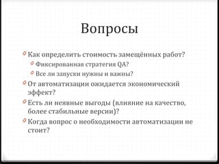Вопросы Как определить стоимость замещённых работ? Фиксированная стратегия  QA? Все ли запуски нужны и важны? От автоматизации ожидается экономический эффект? Есть ли неявные выгоды (влияние на качество, более стабильные версии)? Когда вопрос о необходимости автоматизации не стоит? 