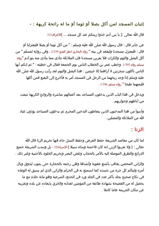 ‫إتيان المسجد لمن أكل بصل أو ثوما أو ما له رائحة كريهة : -‬

                      ‫قال ا تعالى :} يا بني آدم خذوا زينتكم عند كل مسجد ... {العراف/13‬


     ‫عن جابر قال : قال رسول ا صلى ا عليه وسلم : " من أكل ثوما أو بصل فليعتزلنا أو‬
‫قال : فليعتزل مسجدنا وليقعد في بيته " رواه البخاري انظر الفتح 933/2 ، وفي رواية لمسلم " من‬
‫أكل البصل والثوم والكراث فل يقربن مسجدنا فإن الملئكة تتأذى مما يتأذى منه بنو آدم "رواه‬

‫مسلم رواه 593/1 .وخطب عمر بن الخطاب الناس يوم الجمعة فقال في خطبته : " ثم إنكم أيها‬
‫الناس تأكلون شجرتين ل أراهما إل خبيثتين : هذا البصل والثوم لقد رأيت رسول ا صلى ا‬
       ‫عليه وسلم إذا وجد ريحهما من الرجل في المسجد أمر به فأخرج إلى البقيع فمن أكلها‬
                                                          ‫فليمتهما طبخا " رواه مسلم 693/1 .‬


   ‫ويدخل في هذا الباب الذين يدخلون المساجد بعد أعمالهم مباشرة والروائح الكريهة تنبعث‬
                                                                    ‫من آباطهم وجواربهم .‬

  ‫وأسوأ من هذا المدخنون الذين يتعاطون التدخين المحرم ثم يدخلون المساجد يؤذون عباد‬
                                                               ‫ا من الملئكة والمصلين .‬


                                                                                 ‫الزنا :‬

      ‫لما كان من مقاصد الشريعة حفظ العرض وحفظ النسل جاء فيها تحريم الزنا قال ا‬
‫تعالى : } ول تقربوا الزنى إنه كان فاحشة وساء سبيل { السراء/23 ، بل وسدت الشريعة جميع‬
‫الذرائع والطرق الموصلة إليه بالمر بالحجاب وغض البصر وتحريم الخلوة بالجنبية وغير ذلك .‬

‫والزاني المحصن يعاقب بأشنع عقوبة وأشدها وهي رجمه بالحجارة حتى يموت ليذوق وبال‬
 ‫أمره وليتألم كل جزء من جسده كما استمتع به في الحرام والزاني الذي لم يسبق له الوطء‬
    ‫في نكاح صحيح يجلد بأكثر عدد في الجلد ورد في الحدود الشرعية وهو مائة جلدة مع ما‬
 ‫يحصل له من الفضيحة بشهادة طائفة من المؤمنين لعذابه والخزي بإبعاده عن بلده وتغريبه‬
                                                            ‫عن مكان الجريمة عاما كامل .‬
 