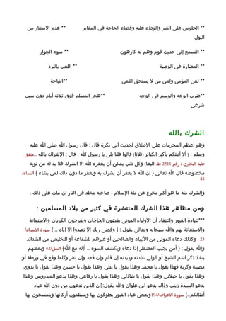 ‫** عدم الستتار من‬            ‫** الجلوس على القبر والوطء عليه وقضاء الحاجة في المقابر‬
                                                                                       ‫البول‬

        ‫** سوء الجوار‬                            ‫** التسمع إلى حديث قوم وهم له كارهون‬

             ‫** اللعب بالنرد‬                                         ‫** المضارة في الوصية‬

              ‫**النياحة‬                           ‫** لعن المؤمن ولعن من ل يستحق اللعن‬

 ‫**هجر المسلم فوق ثلثة أيام دون سبب‬                        ‫**ضرب الوجه والوسم في الوجه‬
                                                                                     ‫شرعي‬




                                                                          ‫الشرك بالله‬
   ‫وهو أعظم المحرمات على الطلق لحديث أبي بكرة قال : قال رسول ا صلى ا عليه‬
 ‫وسلم : ) أل أنبئكم بأكبر الكبائر )ثلثا( قالوا قلنا بلى يا رسول ا ، قال : الشراك بالله ..متفق‬

   ‫عليه البخاري / رقم 1152 ط. البغا( وكل ذنب يمكن أن يغفره ا إل الشرك فل بد له من توبة‬
‫مخصوصة قال ا تعالى } إن ا ل يغفر أن يشرك به ويغفر ما دون ذلك لمن يشاء { النساء/‬
                                                                             ‫84‬


   ‫والشرك منه ما هو أكبر مخرج عن ملة السلم ، صاحبه مخلد في النار إن مات على ذلك .‬

       ‫ومن مظاهر هذا الشرك المنتشرة في كثير من بلد المسلمين :‬
   ‫***عبادة القبور واعتقاد أن الولياء الموتى يقضون الحاجات ويفرجون الكربات والستعانة‬
 ‫والستغاثة بهم وا سبحانه وتعالى يقول : } وقضى ربك أل تعبدوا إل إياه ...{ سورة السراء/‬

  ‫32 ، وكذلك دعاء الموتى من النبياء والصالحين أو غيرهم للشفاعة أو للتخليص من الشدائد‬
  ‫وا يقول : } أمن يجيب المضطر إذا دعاه ويكشف السوء .. أإله مع ا{ النمل/26 وبعضهم‬
‫يتخذ ذكر اسم الشيخ أو الولي عادته وديدنه إن قام وإن قعد وإن عثر وكلما وقع في ورطة أو‬
‫مصيبة وكربة فهذا يقول يا محمد وهذا يقول يا علي وهذا يقول يا حسين وهذا يقول يا بدوي‬
‫وهذا يقول يا جيلني وهذا يقول يا شاذلي وهذا يقول يا رفاعي وهذا يدعو العيدروس وهذا‬
     ‫يدعو السيدة زينب وذاك يدعو ابن علوان وا يقول:}إن الذين تدعون من دون ا عباد‬
 ‫أمثالكم..{ سورة العراف/491وبعض عباد القبور يطوفون بها ويستلمون أركانها ويتمسحون بها‬
 