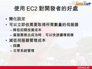 使用 EC2 對開發者的好處 簡化設定 可以立即依需要取得所需數量的伺服器 降低初期投資成本 當服務推出成功時，可以快速擴增規模 減低伺服器管理成本 採購 日常系統管理 