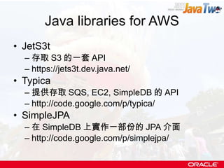 Java libraries for AWS JetS3t 存取 S3 的一套 API https://jets3t.dev.java.net/ Typica 提供存取 SQS, EC2, SimpleDB 的 API http://code.google.com/p/typica/ SimpleJPA 在 SimpleDB 上實作一部份的 JPA 介面 http://code.google.com/p/simplejpa/ 