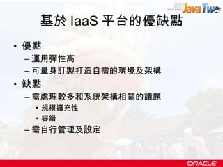 基於 IaaS 平台的優缺點 優點 運用彈性高 可量身訂製打造自需的環境及架構 缺點 需處理較多和系統架構相關的議題 規模擴充性 容錯 需自行管理及設定 