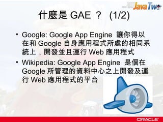 什麼是 GAE ？  (1/2) Google: Google App Engine  讓你得以在和 Google 自身應用程式所處的相同系統上，開發並且運行 Web 應用程式 Wikipedia: Google App Engine  是個在 Google 所管理的資料中心之上開發及運行 Web 應用程式的平台 