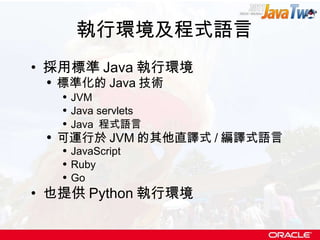 執行環境及程式語言 採用標準 Java 執行環境 標準化的 Java 技術 JVM Java servlets Java  程式語言 可運行於 JVM 的其他直譯式 / 編譯式語言 JavaScript Ruby Go 也提供 Python 執行環境 