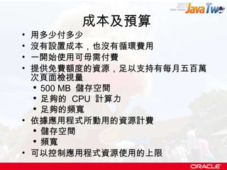 成本及預算 用多少付多少 沒有設置成本，也沒有循環費用 一開始使用可毋需付費 提供免費額度的資源，足以支持有每月五百萬次頁面檢視量 500 MB  儲存空間 足夠的  CPU  計算力 足夠的頻寬 依據應用程式所動用的資源計費 儲存空間 頻寬 可以控制應用程式資源使用的上限 