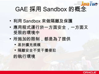 GAE 採用 Sandbox 的概念 利用 Sandbox 來做隔離及保護 應用程式運行於一方面安全，一方面又受限的環境中 所施加的限制，都是為了提供 易於擴充規模 隔離安全不受干擾侵犯 的執行環境 