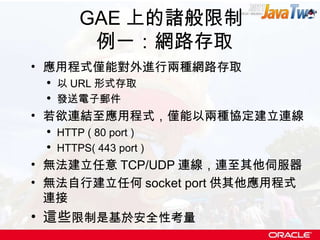 GAE 上的諸般限制  例一：網路存取 應用程式僅能對外進行兩種網路存取 以 URL 形式存取 發送電子郵件 若欲連結至應用程式，僅能以兩種協定建立連線 HTTP ( 80 port ) HTTPS( 443 port ) 無法建立任意 TCP/UDP 連線，連至其他伺服器 無法自行建立任何 socket port 供其他應用程式連接 這些 限制是基於安全性考量 