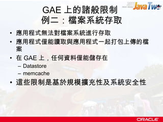 GAE 上的諸般限制  例二：檔案系統存取 應用程式無法對檔案系統進行存取 應用程式僅能讀取與應用程式一起打包上傳的檔案 在 GAE 上，任何資料僅能儲存在 Datastore memcache 這些限制是基於規模擴充性及系統安全性 
