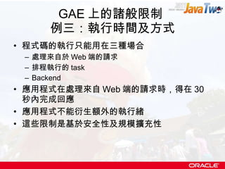 GAE 上的諸般限制  例三：執行時間及方式 程式碼的執行只能用在三種場合 處理來自於 Web 端的請求 排程執行的 task Backend 應用程式在處理來自 Web 端的請求時，得在 30 秒內完成回應 應用程式不能衍生額外的執行緒 這些限制是基於安全性及規模擴充性 