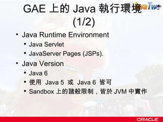 GAE 上的 Java 執行環境 (1/2) Java Runtime Environment Java Servlet  JavaServer Pages (JSPs). Java Version Java 6 使用  Java 5  或  Java 6  皆可 Sandbox 上的諸般限制，皆於 JVM 中實作 