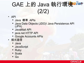 GAE 上的 Java 執行環境 (2/2) API Java  標準  APIs Java Data Objects (JDO)/ Java Persistence API (JPA)  JavaMail API java.net HTTP API Google Accounts APIs 程式語言 Java JavaScript Ruby Scala Go 