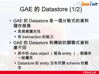 GAE 的 Datastore (1/2) GAE 的 Datastore 是一個分散式的資料儲存服務 具規模擴充性 有 transaction 的能力 GAE 的 Datastore 和傳統的關聯式資料庫不同 其中的 data object （稱為 entity ），都擁有一組屬性 Datastore 的 entity 沒有所謂 schema 的觀念 