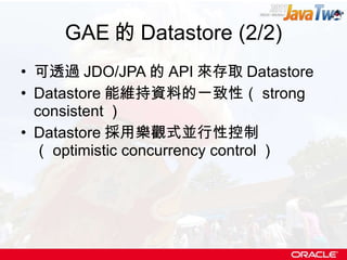 GAE 的 Datastore (2/2) 可透過 JDO/JPA 的 API 來存取 Datastore Datastore 能維持資料的一致性（ strong consistent ） Datastore 採用樂觀式並行性控制（ optimistic concurrency control ） 