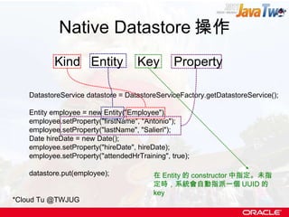 Native Datastore 操作 DatastoreService datastore = DatastoreServiceFactory.getDatastoreService(); Entity employee = new Entity("Employee"); employee.setProperty("firstName", "Antonio"); employee.setProperty("lastName", "Salieri"); Date hireDate = new Date(); employee.setProperty("hireDate", hireDate); employee.setProperty("attendedHrTraining", true); datastore.put(employee);  Kind  Entity  Key  Property *Cloud Tu @TWJUG 在 Entity 的 constructor 中指定。未指定時，系統會自動指派一個 UUID 的 key 
