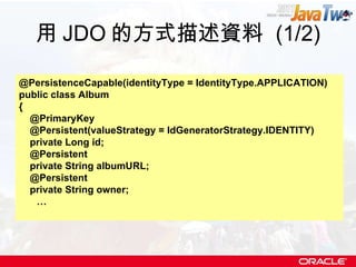 用 JDO 的方式描述資料  (1/2) @PersistenceCapable(identityType = IdentityType.APPLICATION) public class Album { @PrimaryKey @Persistent(valueStrategy = IdGeneratorStrategy.IDENTITY) private Long id; @Persistent private String albumURL; @Persistent private String owner; … 