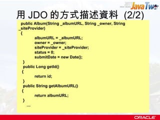 用 JDO 的方式描述資料  (2/2) public Album(String _albumURL, String _owner, String _siteProvider) { albumURL = _albumURL; owner = _owner; siteProvider = _siteProvider; status = 0; submitDate = new Date(); } public Long getId() { return id; } public String getAlbumURL() { return albumURL; } … 