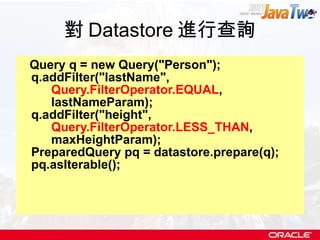 對 Datastore 進行查詢 Query q = new Query("Person"); q.addFilter("lastName",  Query.FilterOperator.EQUAL ,  lastNameParam); q.addFilter("height",  Query.FilterOperator.LESS_THAN ,  maxHeightParam); PreparedQuery pq = datastore.prepare(q); pq.asIterable(); 
