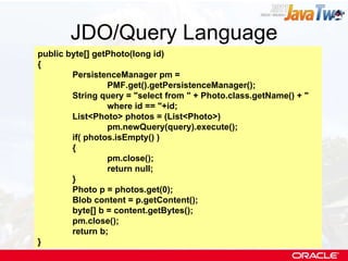 JDO/Query Language public byte[] getPhoto(long id) { PersistenceManager pm =  PMF.get().getPersistenceManager(); String query = "select from " + Photo.class.getName() + "  where id == "+id; List<Photo> photos = (List<Photo>)  pm.newQuery(query).execute(); if( photos.isEmpty() ) { pm.close(); return null; } Photo p = photos.get(0); Blob content = p.getContent(); byte[] b = content.getBytes(); pm.close(); return b; } 