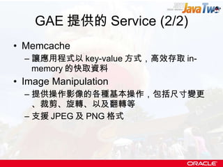 GAE 提供的 Service (2/2) Memcache 讓應用程式以 key-value 方式，高效存取 in-memory 的快取資料 Image Manipulation 提供操作影像的各種基本操作，包括尺寸變更、裁剪、旋轉、以及翻轉等 支援 JPEG 及 PNG 格式 