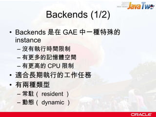 Backends (1/2) Backends 是在 GAE 中一種特殊的 instance 沒有執行時間限制 有更多的記憶體空間 有更高的 CPU 限制 適合長期執行的工作任務 有兩種類型 常駐（ resident ） 動態（ dynamic ） 