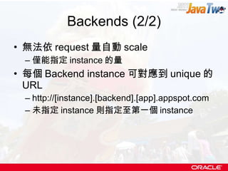 Backends (2/2) 無法依 request 量自動 scale 僅能指定 instance 的量 每個 Backend instance 可對應到 unique 的 URL http://[instance].[backend].[app].appspot.com  未指定 instance 則指定至第一個 instance 