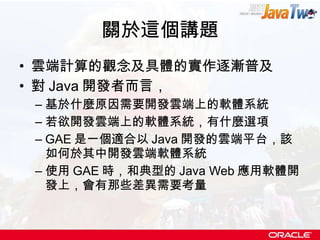 關於這個講題 雲端計算的觀念及具體的實作逐漸普及 對 Java 開發者而言， 基於什麼原因需要開發雲端上的軟體系統 若欲開發雲端上的軟體系統，有什麼選項 GAE 是一個適合以 Java 開發的雲端平台，該如何於其中開發雲端軟體系統 使用 GAE 時，和典型的 Java Web 應用軟體開發上，會有那些差異需要考量 