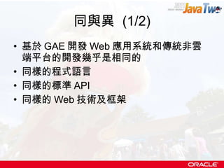 同與異  (1/2) 基於 GAE 開發 Web 應用系統和傳統非雲端平台的開發幾乎是相同的 同樣的程式語言 同樣的標準 API 同樣的 Web 技術及框架 