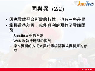同與異  (2/2) 因應雲端平台所需的特性，也有一些差異 掌握這些差異，就能順利的遷移至雲端開發 Sandbox 中的限制 Web 端執行時間的限制 操作資料的方式大異於傳統關聯式資料庫的存取 