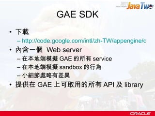 GAE SDK 下載 http://code.google.com/intl/zh-TW/appengine/downloads.html 內含一個  Web server 在本地端模擬 GAE 的所有 service 在本地端模擬 sandbox 的行為 小細節處略有差異 提供在 GAE 上可取用的所有 API 及 library 