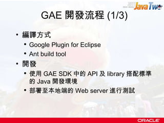 GAE 開發流程 (1/3) 編譯方式 Google Plugin for Eclipse Ant build tool 開發 使用 GAE SDK 中的 API 及 library 搭配標準的 Java 開發環境 部署至本地端的 Web server 進行測試 