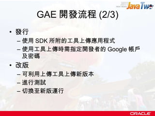 GAE 開發流程 (2/3) 發行 使用 SDK 所附的工具上傳應用程式 使用工具上傳時需指定開發者的 Google 帳戶及密碼 改版 可利用上傳工具上傳新版本 進行測試 切換至新版運行 