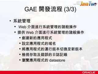 GAE 開發流程 (3/3) 系統管理 Web 介面進行系統管理的諸般操作 提供 Web 介面進行系統管理的諸般操作 創建新的應用程式 設定應用程式的域名 將應用程式的運行版本切換至新版本 檢視存取及錯誤的日誌記錄 瀏覽應用程式的 datastore 